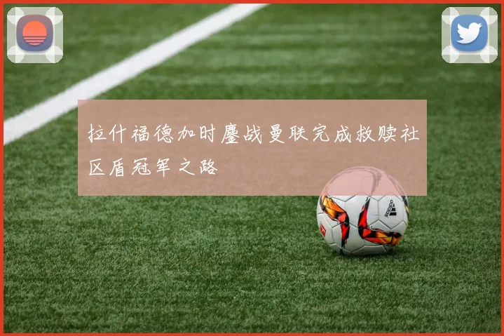 拉什福德加时鏖战曼联完成救赎社区盾冠军之路