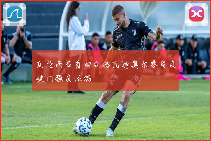 瓦伦西亚首回合格瓦迪奥尔零角度破门强度拉满