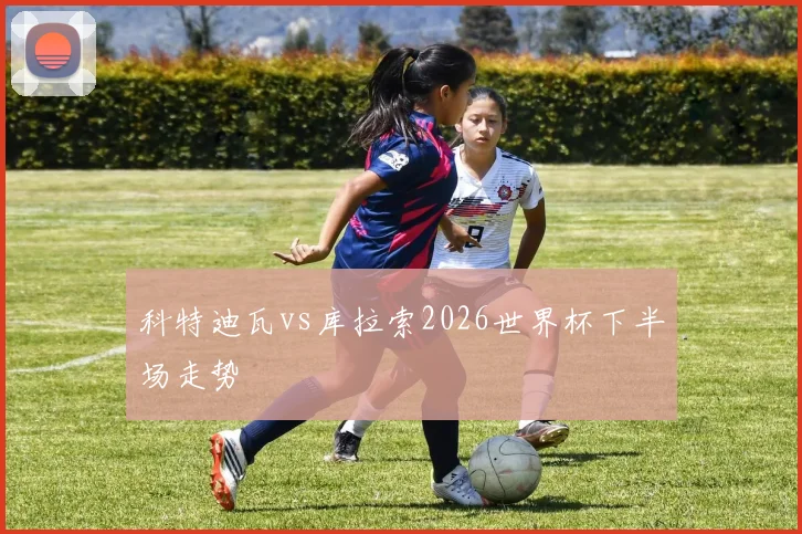 科特迪瓦vs库拉索2026世界杯下半场走势