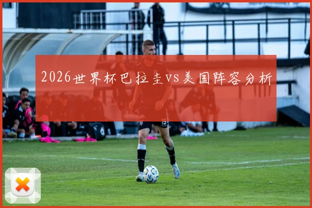 2026世界杯巴拉圭vs美国阵容分析
