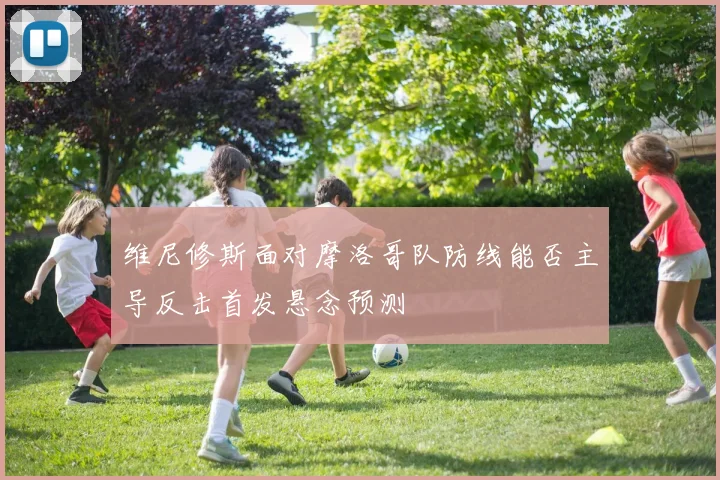 维尼修斯面对摩洛哥队防线能否主导反击首发悬念预测