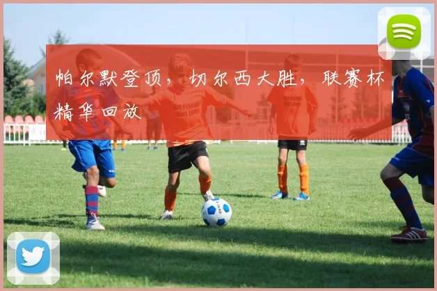 帕尔默登顶,切尔西大胜,联赛杯精华回放