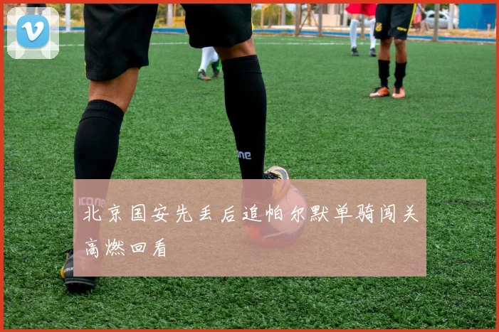 北京国安先丢后追帕尔默单骑闯关高燃回看