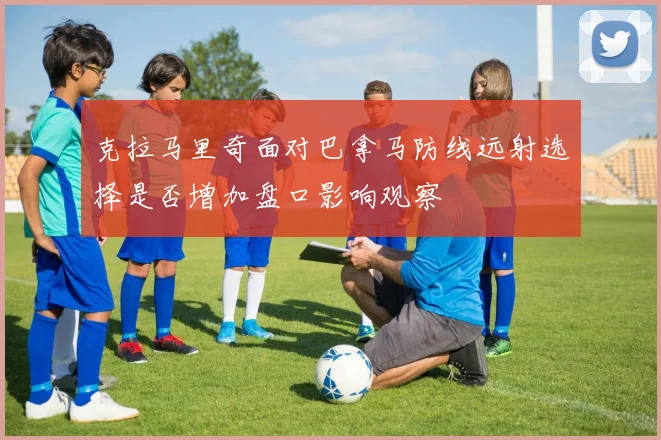 克拉马里奇面对巴拿马防线远射选择是否增加盘口影响观察