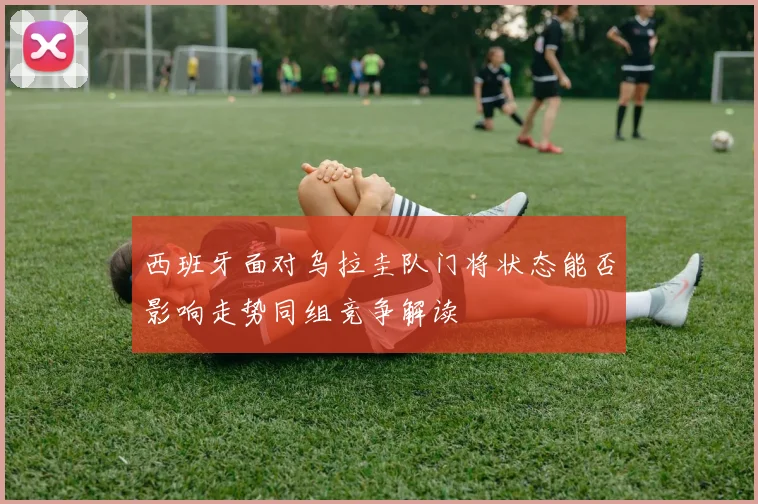西班牙面对乌拉圭队门将状态能否影响走势同组竞争解读