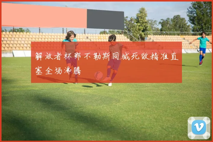 解放者杯那不勒斯同城死敌精准直塞全场沸腾