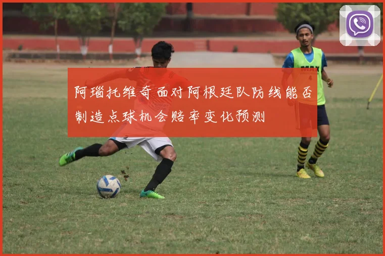 阿瑙托维奇面对阿根廷队防线能否制造点球机会赔率变化预测