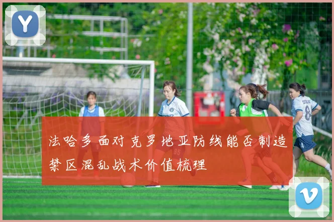法哈多面对克罗地亚防线能否制造禁区混乱战术价值梳理