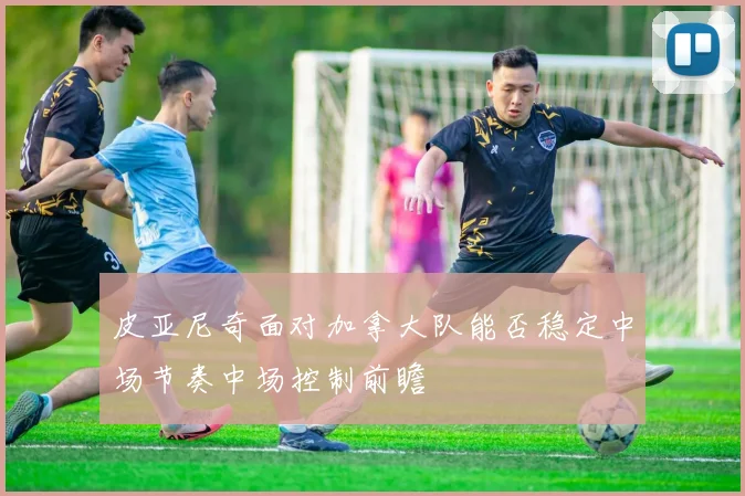 皮亚尼奇面对加拿大队能否稳定中场节奏中场控制前瞻
