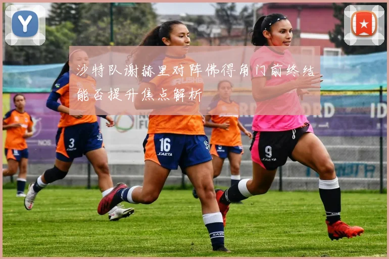沙特队谢赫里对阵佛得角门前终结能否提升焦点解析