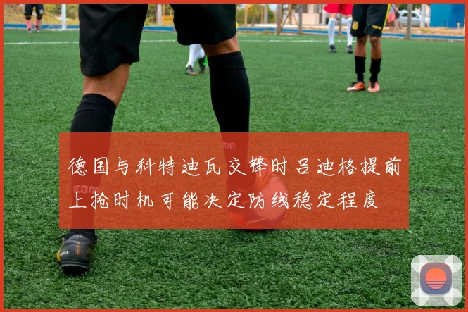 德国与科特迪瓦交锋时吕迪格提前上抢时机可能决定防线稳定程度
