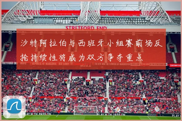 沙特阿拉伯与西班牙小组赛前场反抢持续性将成为双方争夺重点