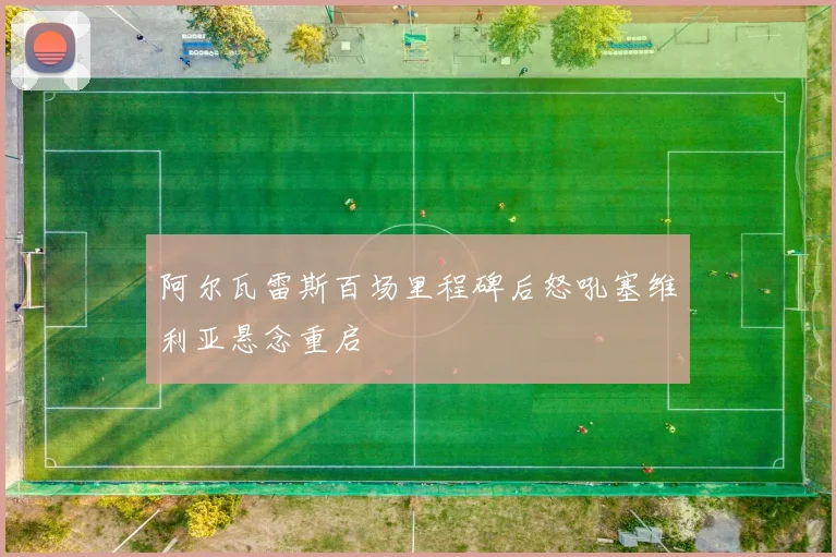 阿尔瓦雷斯百场里程碑后怒吼塞维利亚悬念重启