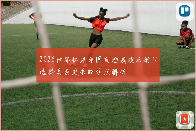 2026世界杯库尔图瓦迎战埃及射门选择是否更果断焦点解析