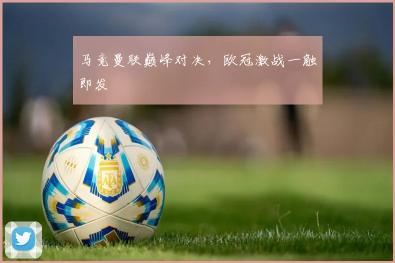 马竞曼联巅峰对决，欧冠激战一触即发