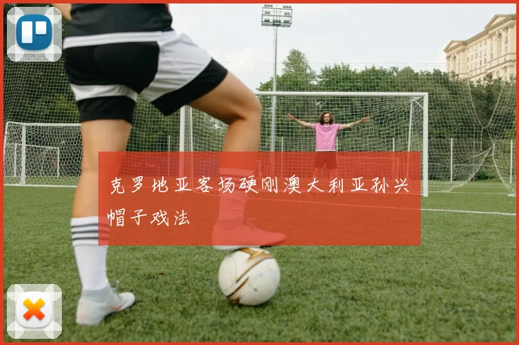 克罗地亚客场硬刚澳大利亚孙兴慜帽子戏法