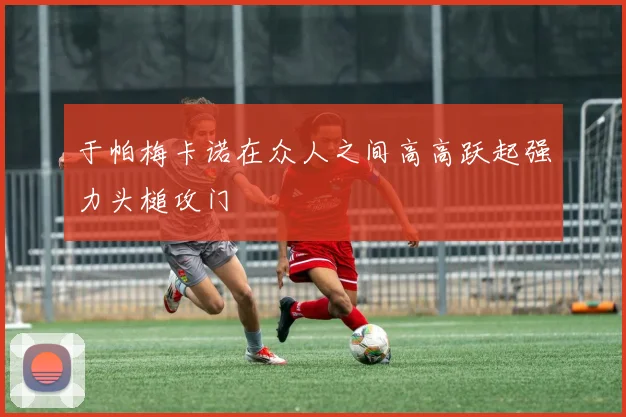 于帕梅卡诺在众人之间高高跃起强力头槌攻门