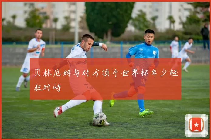 贝林厄姆与对方顶牛世界杯年少轻狂对峙