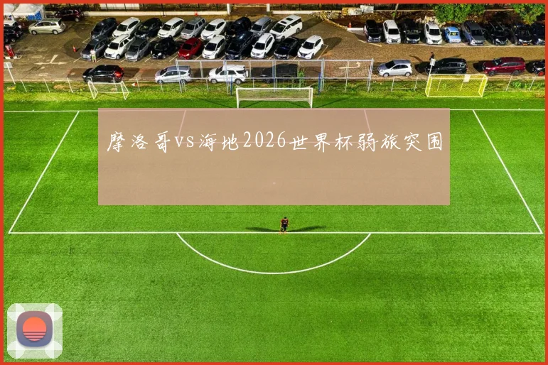摩洛哥vs海地2026世界杯弱旅突围