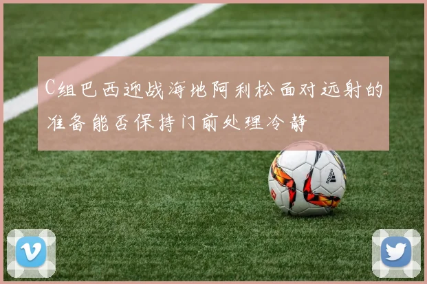 C组巴西迎战海地阿利松面对远射的准备能否保持门前处理冷静