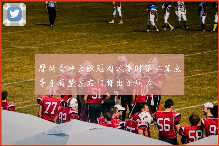 摩纳哥冲击欧冠淘汰赛时第二落点争夺有望左右门将出击压力