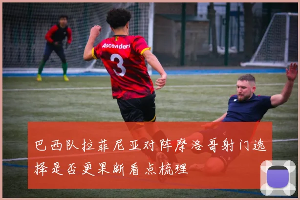 巴西队拉菲尼亚对阵摩洛哥射门选择是否更果断看点梳理