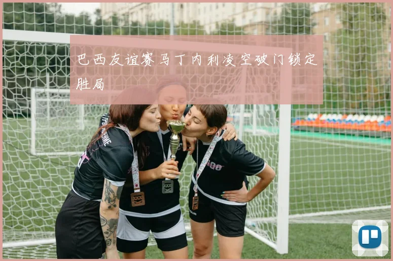 巴西友谊赛马丁内利凌空破门锁定胜局