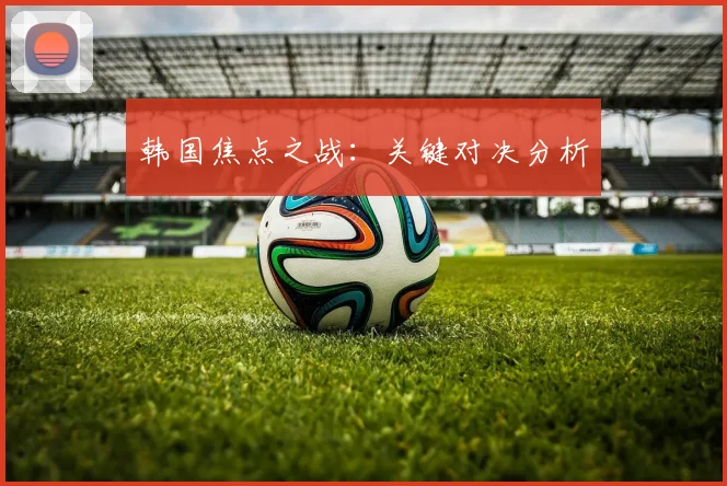 韩国焦点之战：关键对决分析