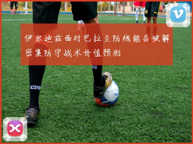 伊尔迪兹面对巴拉圭防线能否破解密集防守战术价值预测