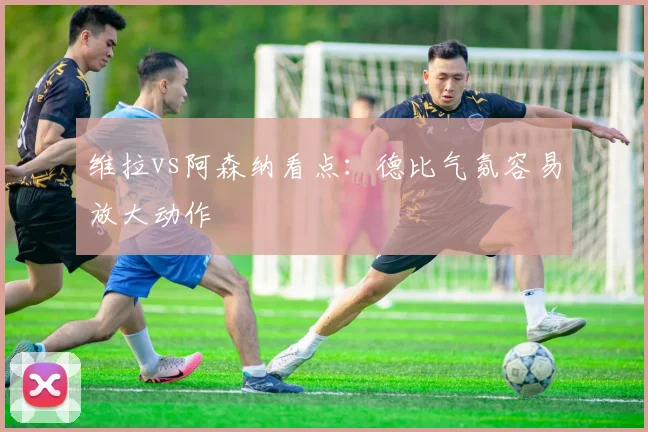 维拉vs阿森纳看点：德比气氛容易放大动作