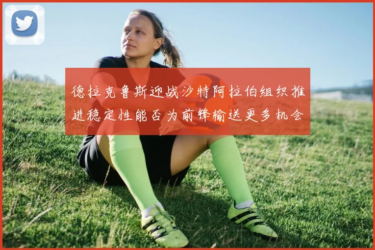 德拉克鲁斯迎战沙特阿拉伯组织推进稳定性能否为前锋输送更多机会