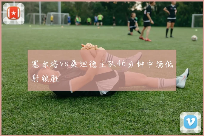 塞尔塔vs桑坦德主队46分钟中场低射锁胜