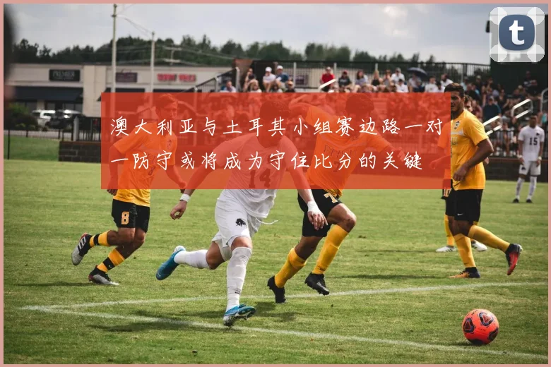 澳大利亚与土耳其小组赛边路一对一防守或将成为守住比分的关键
