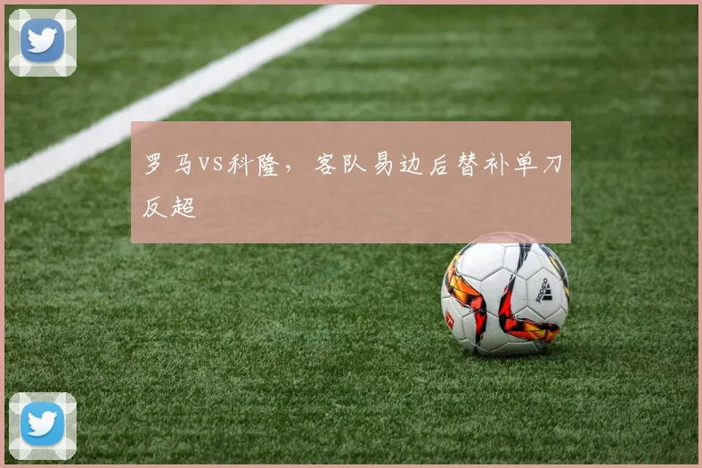 罗马vs科隆，客队易边后替补单刀反超