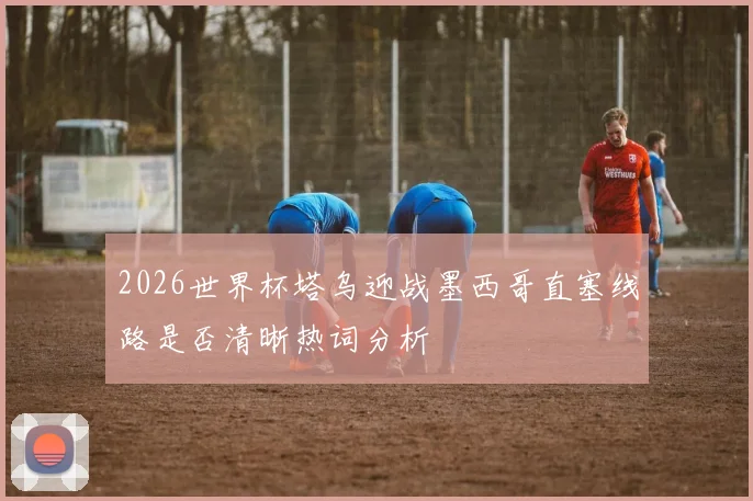 2026世界杯塔乌迎战墨西哥直塞线路是否清晰热词分析