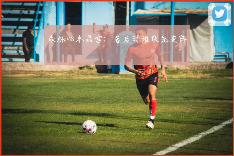 森林vs水晶宫:落后时谁敢先变阵