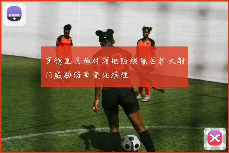 罗德里戈面对海地防线能否扩大射门威胁赔率变化梳理