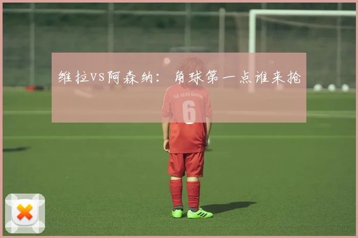 维拉vs阿森纳:角球第一点谁来抢