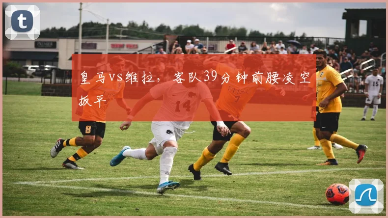 皇马vs维拉，客队39分钟前腰凌空扳平