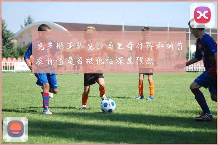 克罗地亚队克拉马里奇对阵加纳首发价值是否被低估深度预测