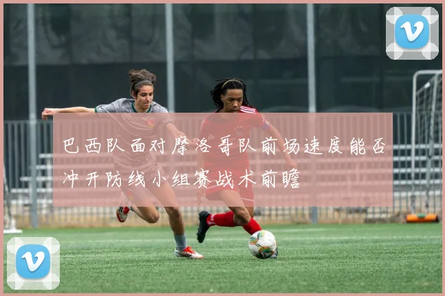巴西队面对摩洛哥队前场速度能否冲开防线小组赛战术前瞻