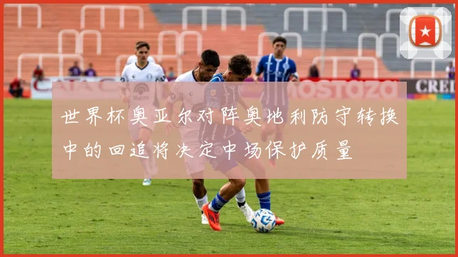 世界杯奥亚尔对阵奥地利防守转换中的回追将决定中场保护质量