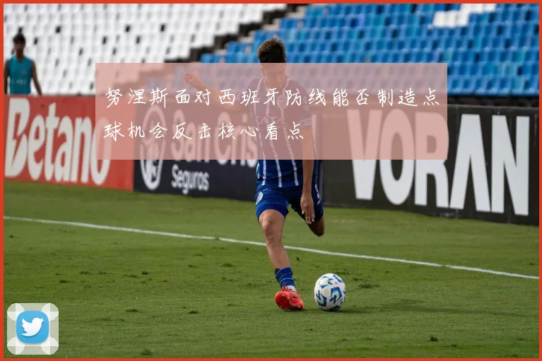努涅斯面对西班牙防线能否制造点球机会反击核心看点
